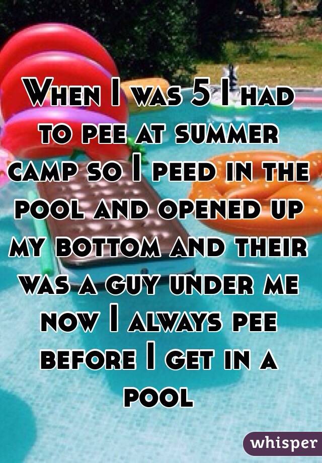 When I was 5 I had to pee at summer camp so I peed in the pool and opened up my bottom and their was a guy under me now I always pee before I get in a pool