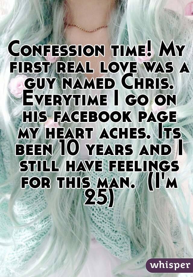 Confession time! My first real love was a guy named Chris. Everytime I go on his facebook page my heart aches. Its been 10 years and I still have feelings for this man.  (I'm 25)
 