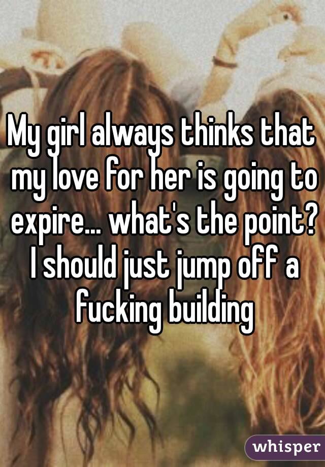 My girl always thinks that my love for her is going to expire... what's the point? I should just jump off a fucking building