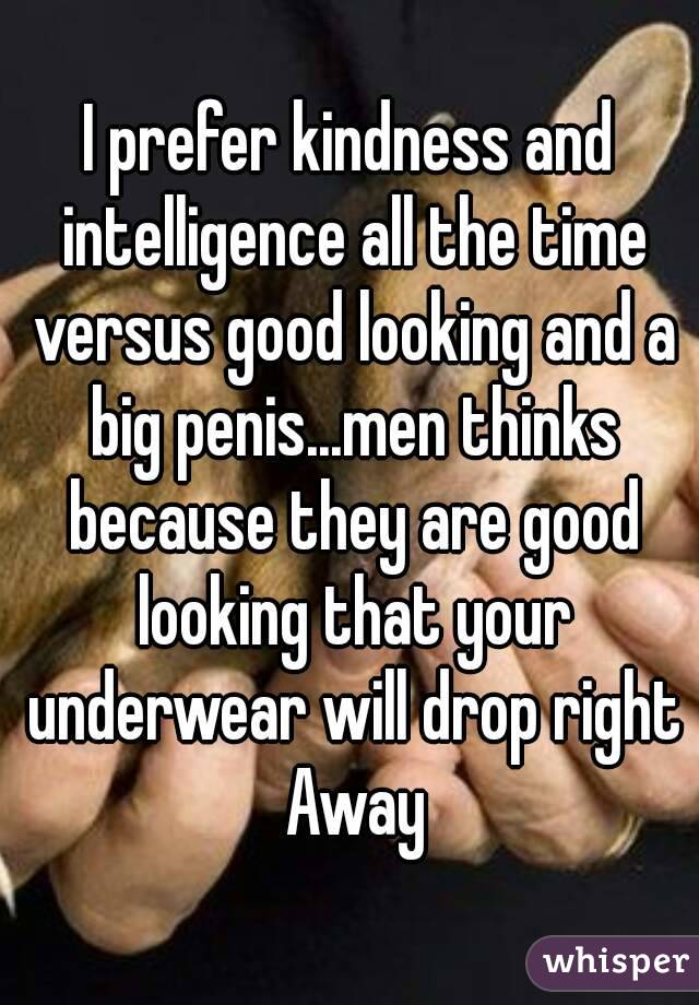 I prefer kindness and intelligence all the time versus good looking and a big penis...men thinks because they are good looking that your underwear will drop right Away