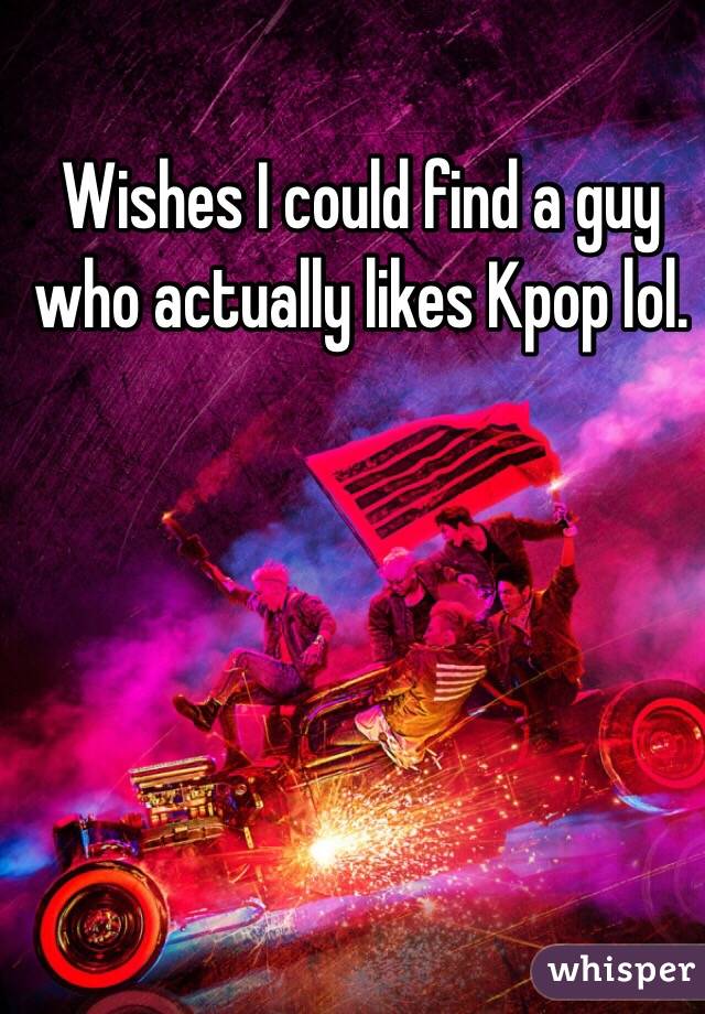Wishes I could find a guy who actually likes Kpop lol.