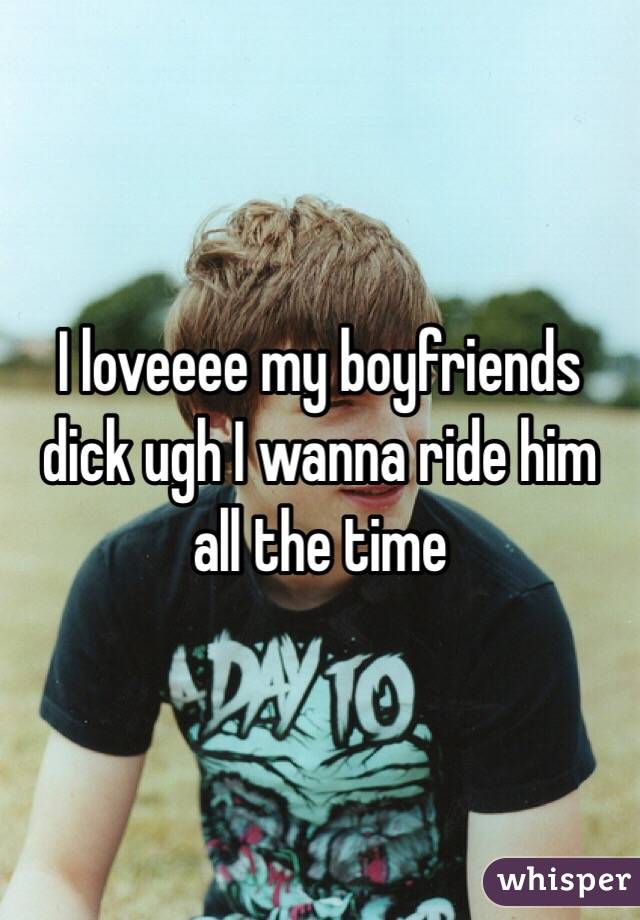 I loveeee my boyfriends dick ugh I wanna ride him all the time 