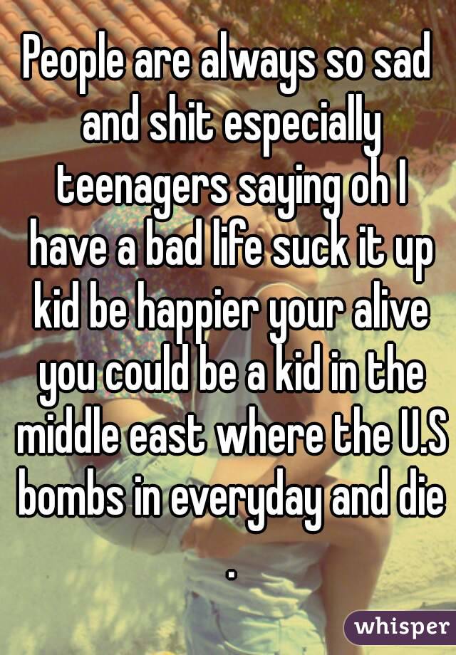 People are always so sad and shit especially teenagers saying oh I have a bad life suck it up kid be happier your alive you could be a kid in the middle east where the U.S bombs in everyday and die .