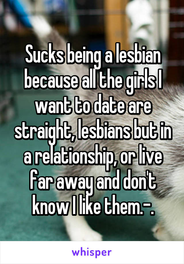 Sucks being a lesbian because all the girls I want to date are straight, lesbians but in a relationship, or live far away and don't know I like them.-.