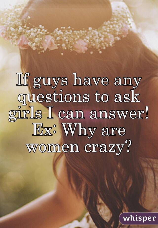 If guys have any questions to ask girls I can answer! Ex: Why are women crazy? 