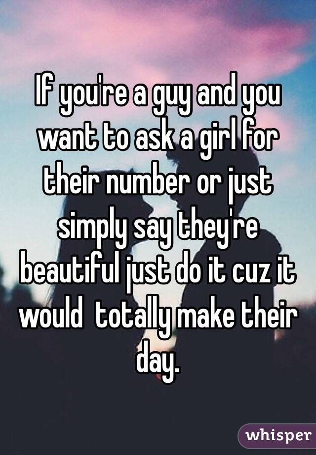 If you're a guy and you want to ask a girl for their number or just simply say they're beautiful just do it cuz it would  totally make their day. 