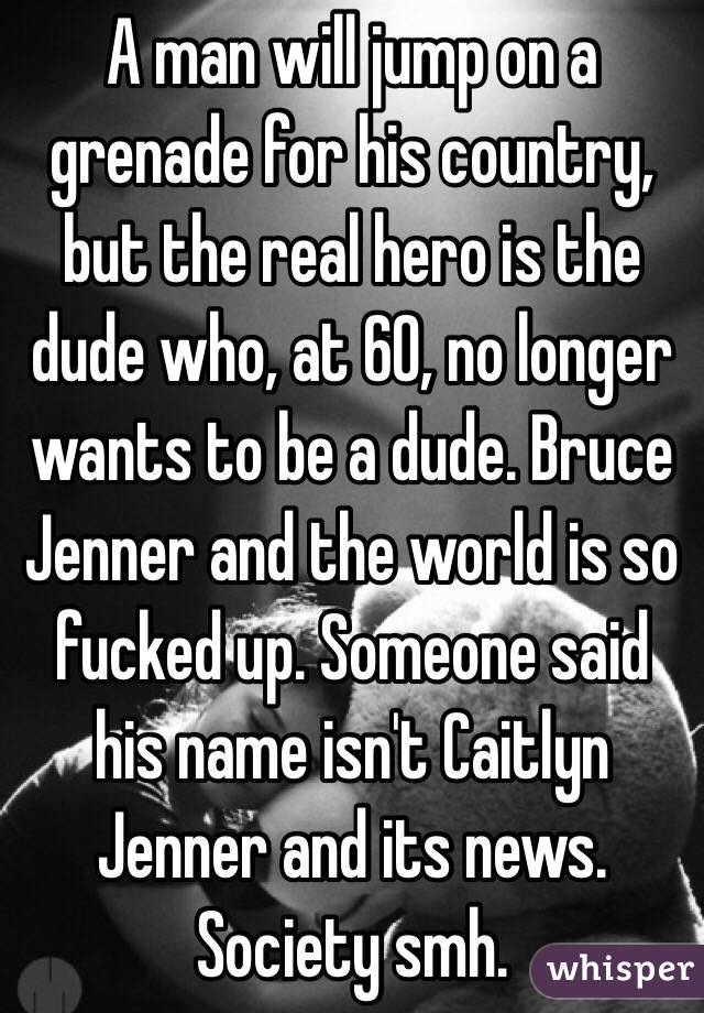 A man will jump on a grenade for his country, but the real hero is the dude who, at 60, no longer wants to be a dude. Bruce Jenner and the world is so fucked up. Someone said his name isn't Caitlyn Jenner and its news. Society smh.