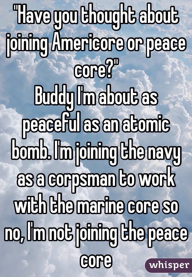 "Have you thought about joining Americore or peace core?" 
Buddy I'm about as peaceful as an atomic bomb. I'm joining the navy as a corpsman to work with the marine core so no, I'm not joining the peace core 