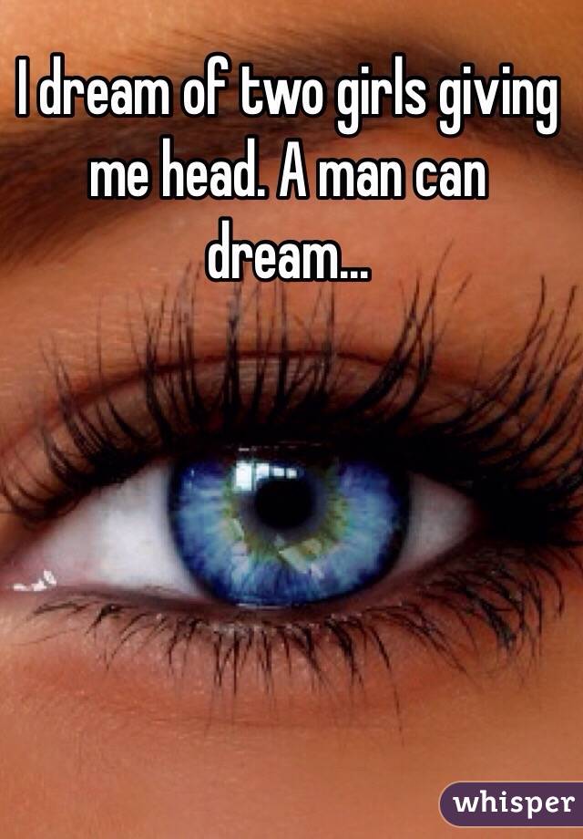 I dream of two girls giving me head. A man can dream...