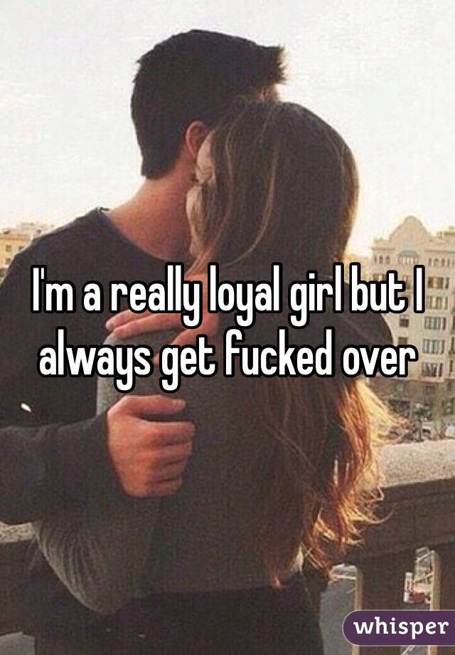 I'm a really loyal girl but I always get fucked over 