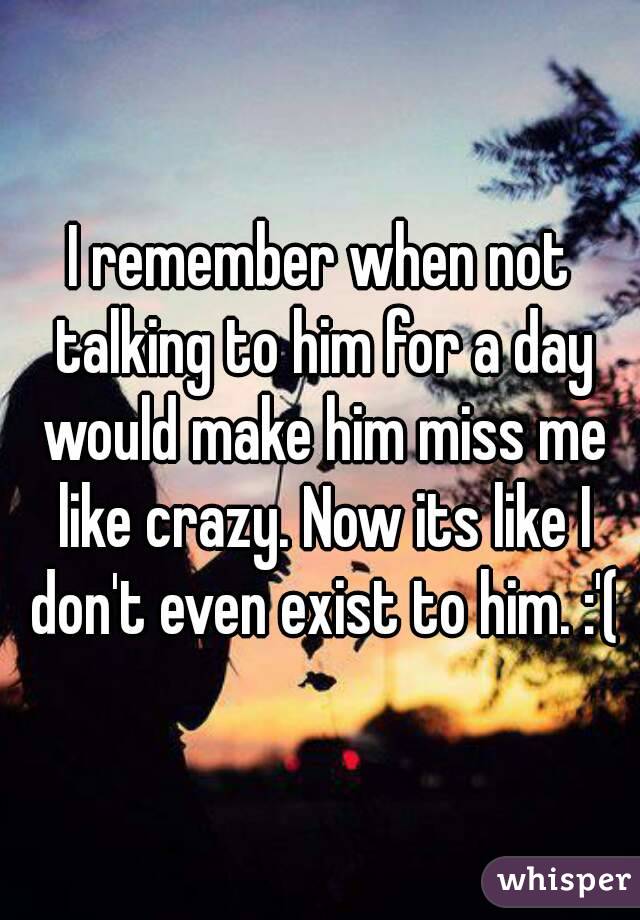 I remember when not talking to him for a day would make him miss me like crazy. Now its like I don't even exist to him. :'(