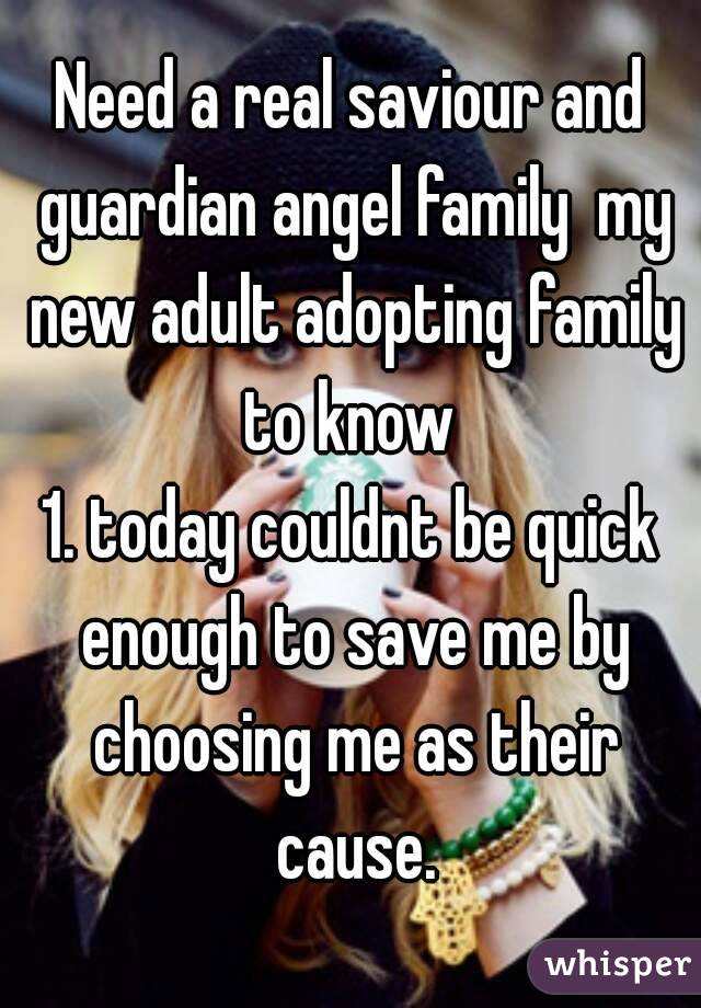 Need a real saviour and guardian angel family  my new adult adopting family to know 
1. today couldnt be quick enough to save me by choosing me as their cause.

