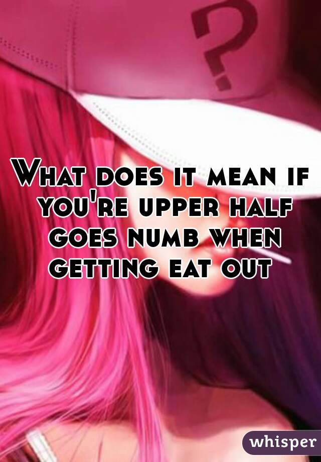 What does it mean if you're upper half goes numb when getting eat out 