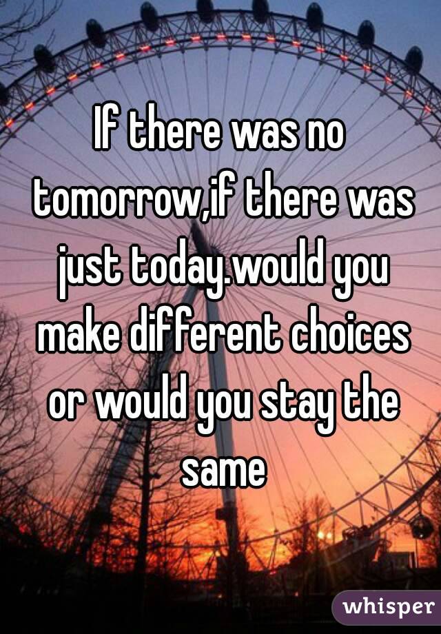 If there was no tomorrow,if there was just today.would you make different choices or would you stay the same