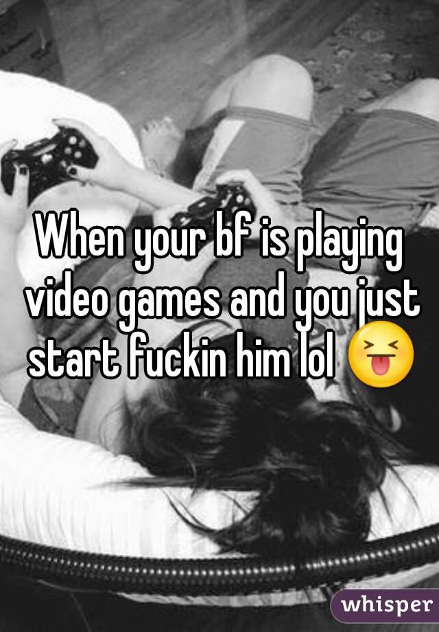 When your bf is playing video games and you just start fuckin him lol 😝