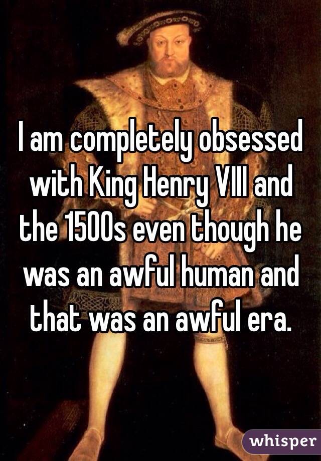 I am completely obsessed with King Henry VIII and the 1500s even though he was an awful human and that was an awful era. 