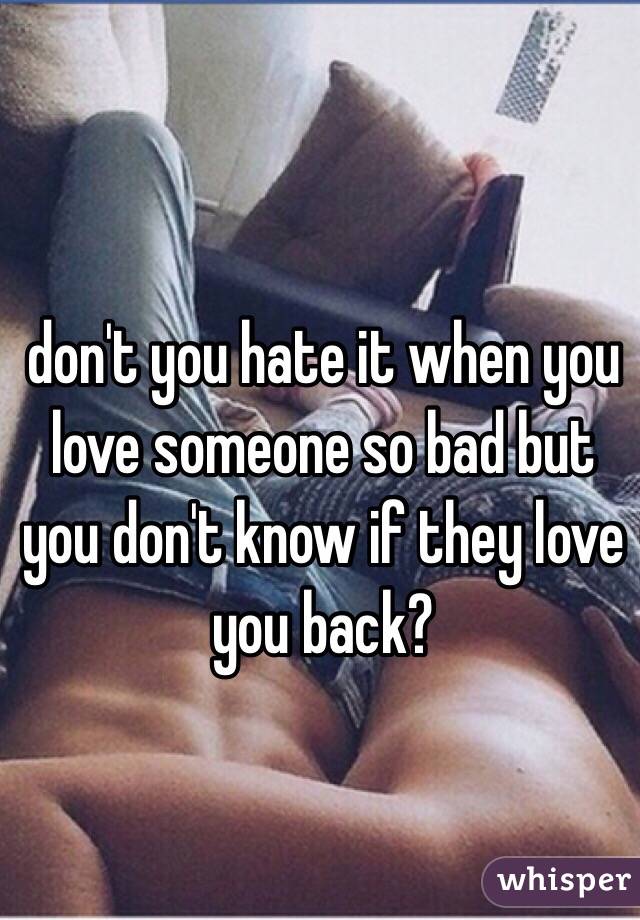 don't you hate it when you love someone so bad but you don't know if they love you back?