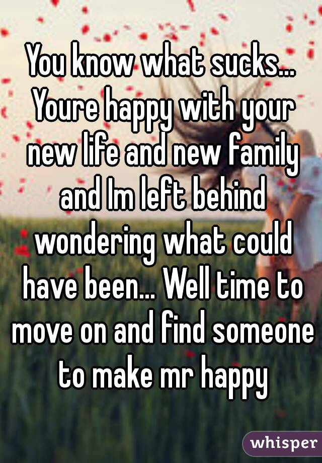 You know what sucks... Youre happy with your new life and new family and Im left behind wondering what could have been... Well time to move on and find someone to make mr happy
