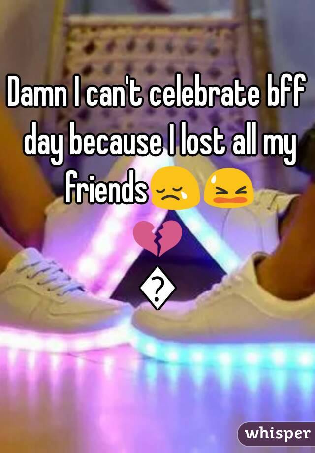 Damn I can't celebrate bff day because I lost all my friends😢😫💔🙇