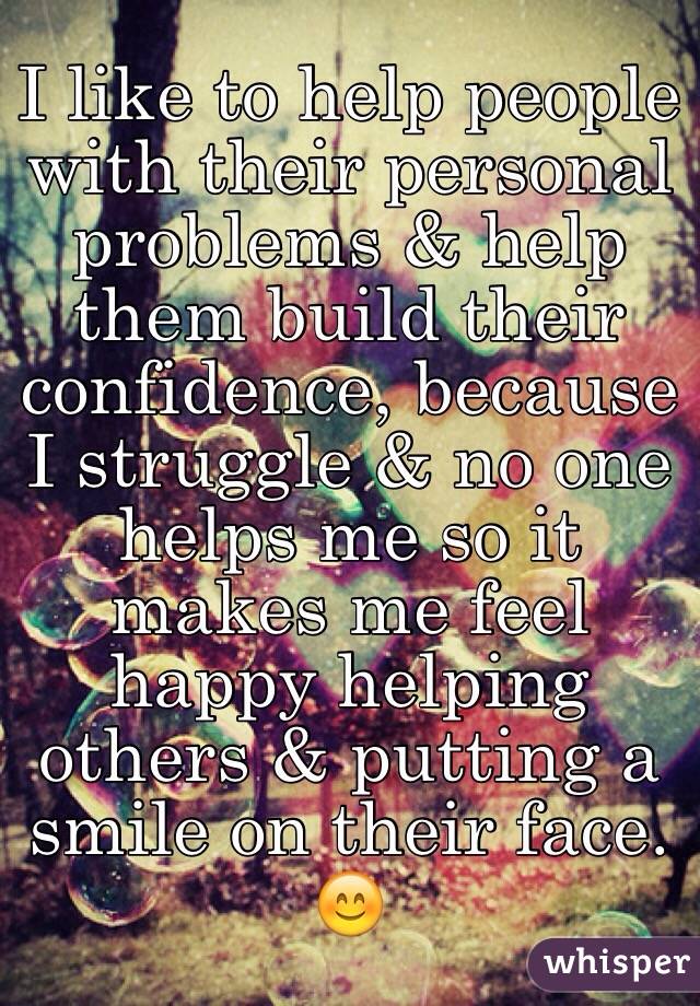 I like to help people with their personal problems & help them build their confidence, because I struggle & no one helps me so it makes me feel happy helping others & putting a smile on their face. 😊