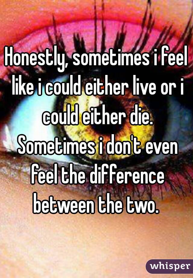 Honestly, sometimes i feel like i could either live or i could either die. Sometimes i don't even feel the difference between the two. 