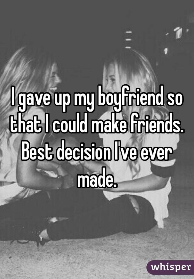 I gave up my boyfriend so that I could make friends.
Best decision I've ever made.