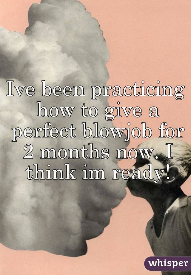 Ive been practicing how to give a perfect blowjob for 2 months now. I think im ready!