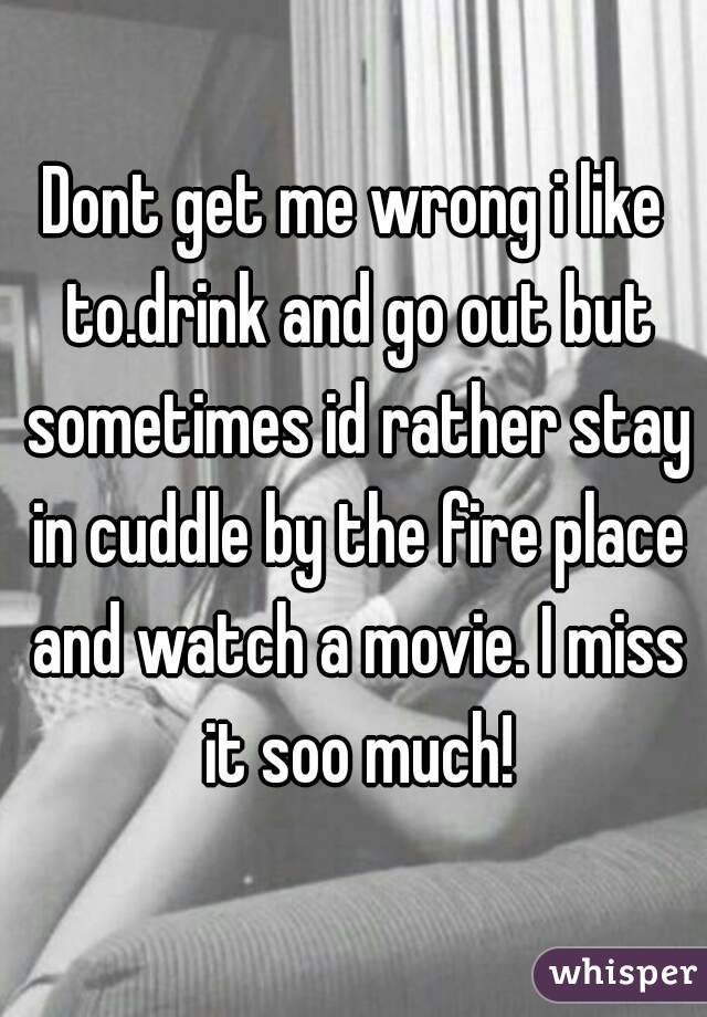 Dont get me wrong i like to.drink and go out but sometimes id rather stay in cuddle by the fire place and watch a movie. I miss it soo much!