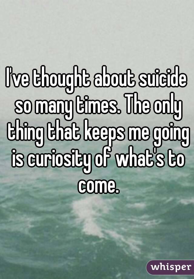 I've thought about suicide so many times. The only thing that keeps me going is curiosity of what's to come.