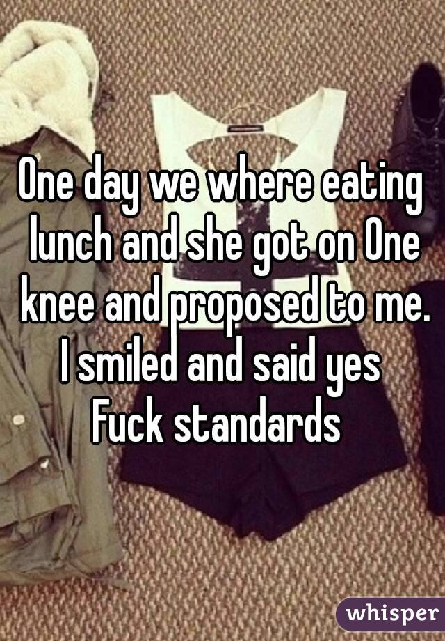 One day we where eating lunch and she got on One knee and proposed to me.
I smiled and said yes
Fuck standards 