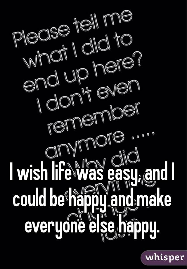 I wish life was easy, and I could be happy and make everyone else happy. 