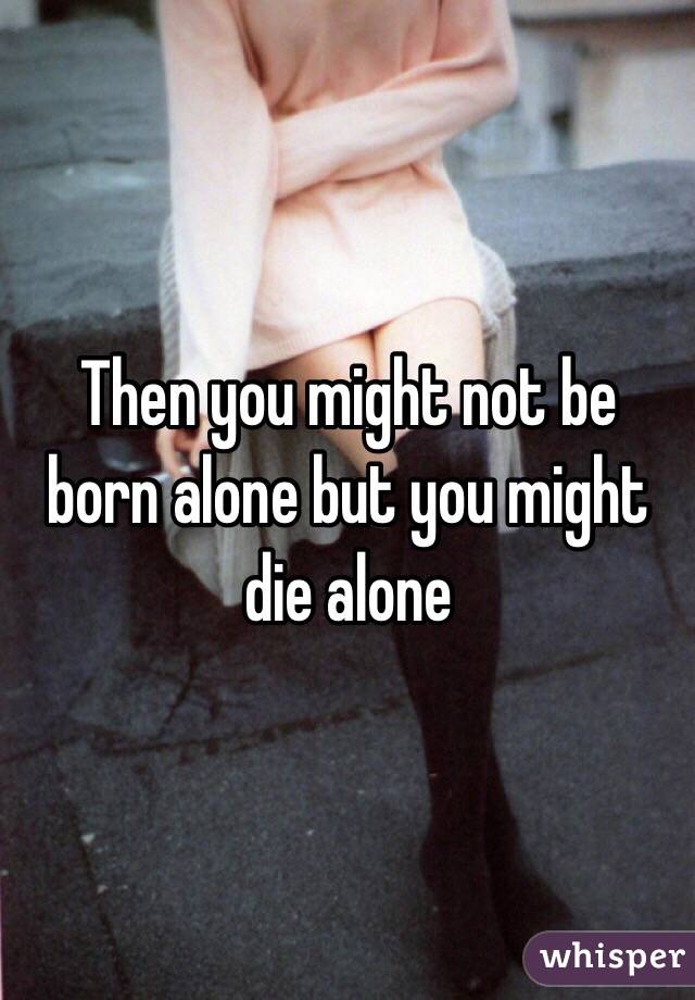 Then you might not be born alone but you might die alone 