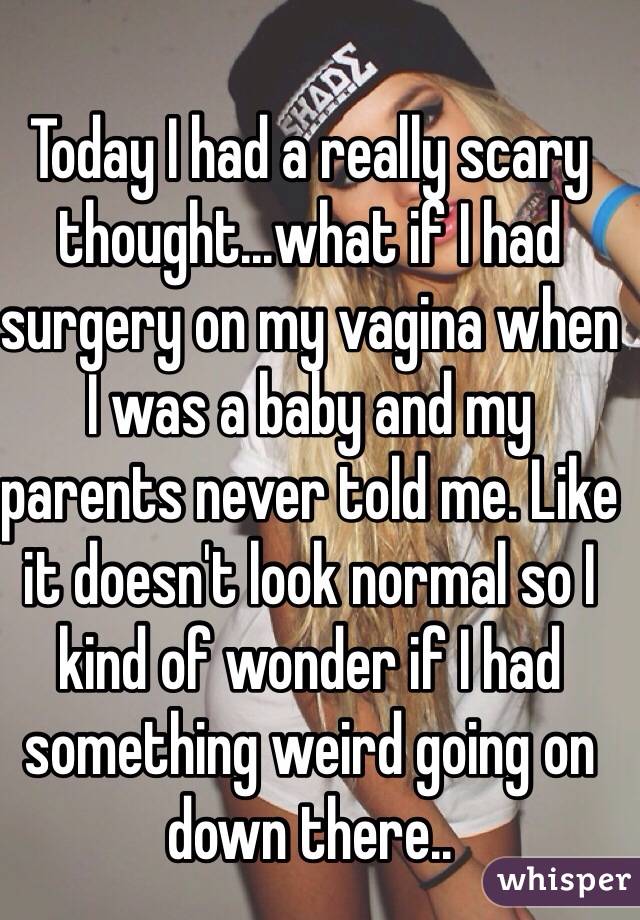 Today I had a really scary thought...what if I had surgery on my vagina when I was a baby and my parents never told me. Like it doesn't look normal so I kind of wonder if I had something weird going on down there..