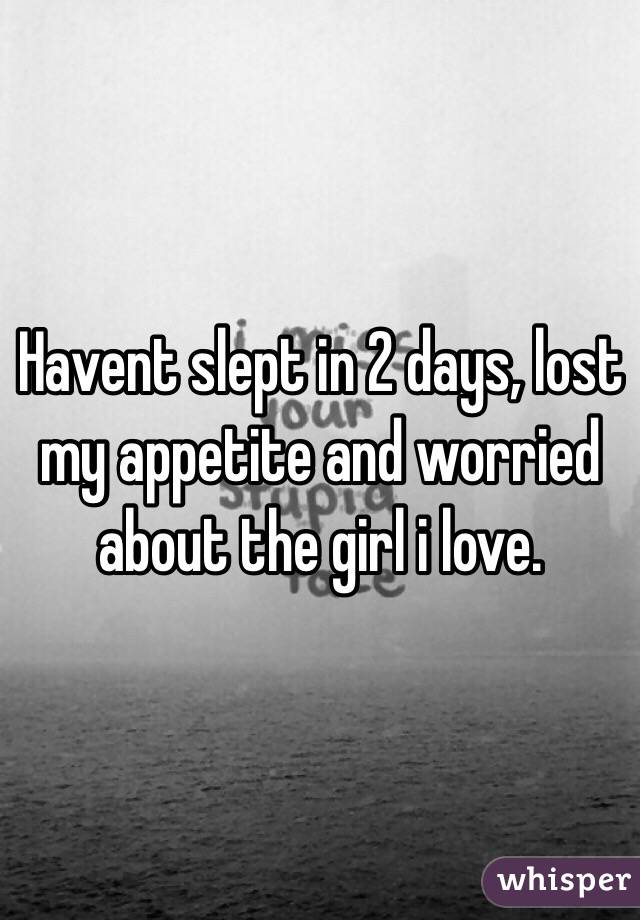 Havent slept in 2 days, lost my appetite and worried about the girl i love.