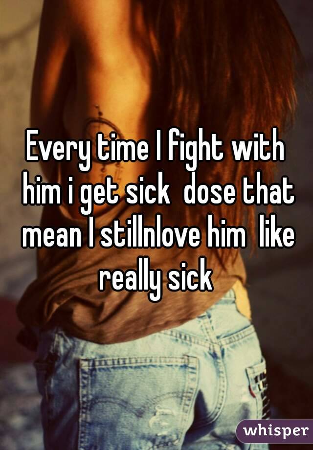 Every time I fight with him i get sick  dose that mean I stillnlove him  like really sick 