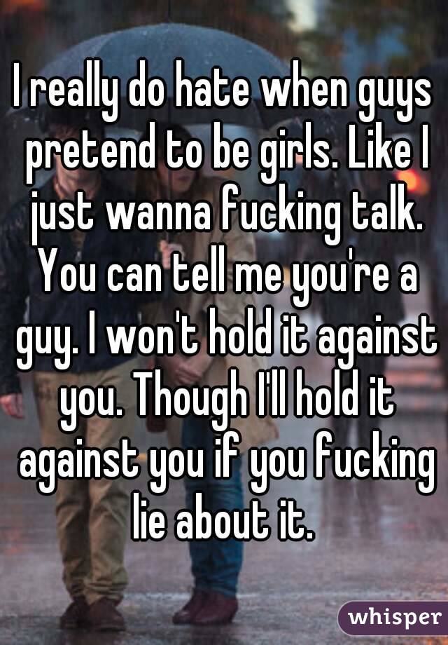 I really do hate when guys pretend to be girls. Like I just wanna fucking talk. You can tell me you're a guy. I won't hold it against you. Though I'll hold it against you if you fucking lie about it. 