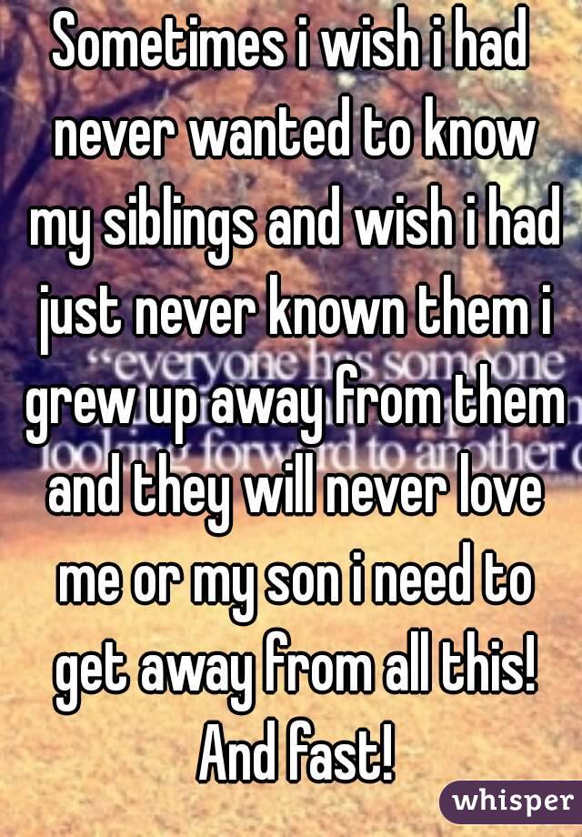 Sometimes i wish i had never wanted to know my siblings and wish i had just never known them i grew up away from them and they will never love me or my son i need to get away from all this! And fast!