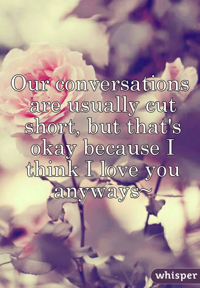Our conversations are usually cut short, but that's okay because I think I love you anyways~