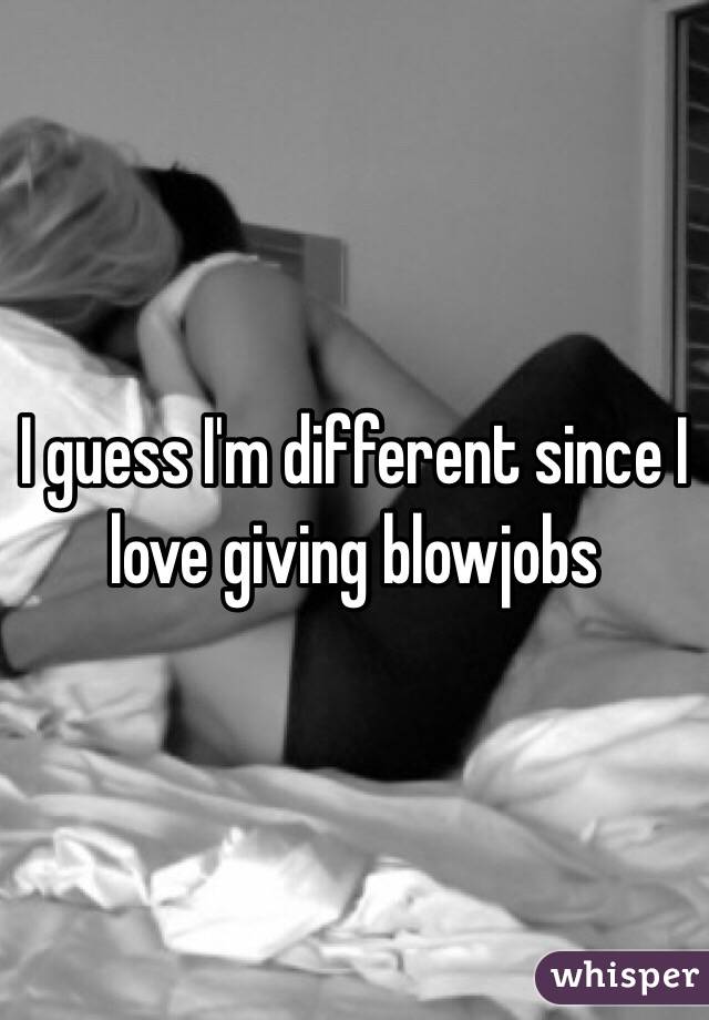 I guess I'm different since I love giving blowjobs 