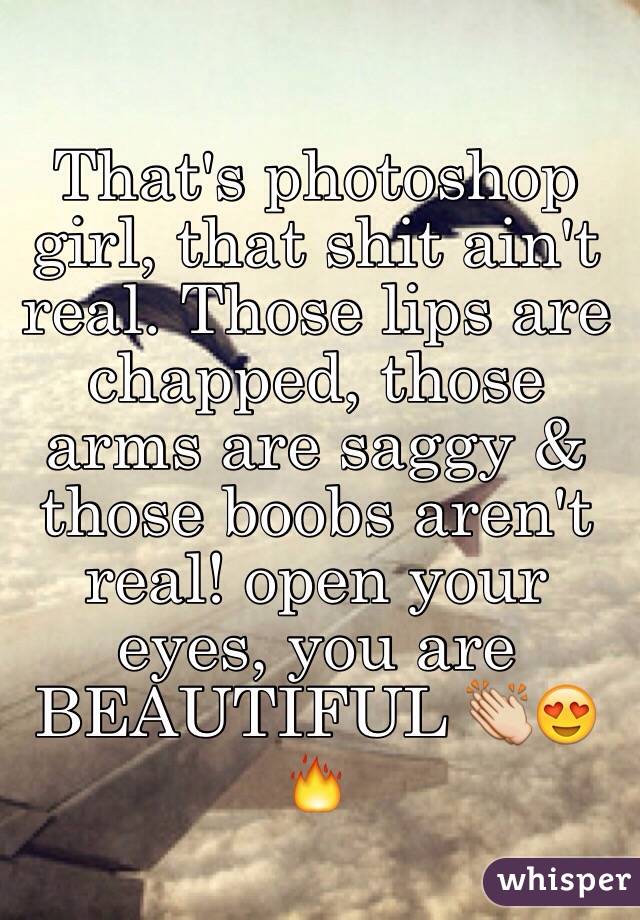 That's photoshop girl, that shit ain't real. Those lips are chapped, those arms are saggy & those boobs aren't real! open your eyes, you are BEAUTIFUL 👏😍🔥