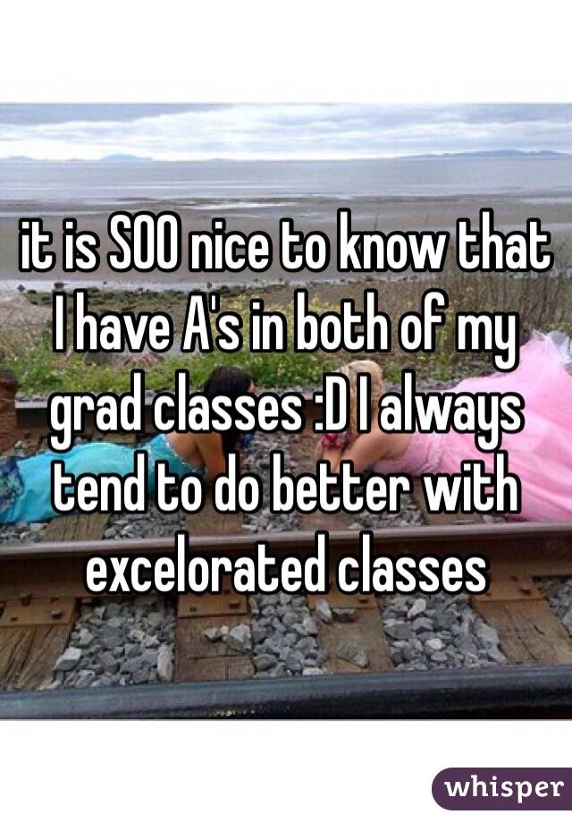 it is SOO nice to know that I have A's in both of my grad classes :D I always tend to do better with excelorated classes 