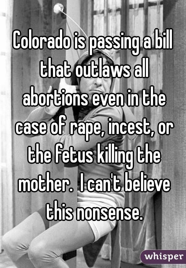 Colorado is passing a bill that outlaws all abortions even in the case of rape, incest, or the fetus killing the mother.  I can't believe this nonsense.