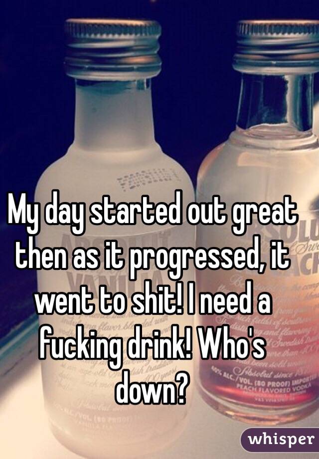 My day started out great then as it progressed, it went to shit! I need a fucking drink! Who's down?