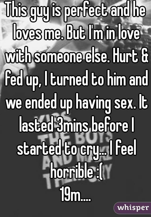 This guy is perfect and he loves me. But I'm in love with someone else. Hurt & fed up, I turned to him and we ended up having sex. It lasted 3mins before I started to cry... I feel horrible :(
19m....