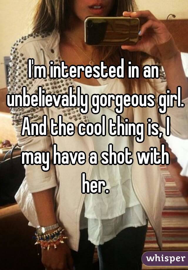 I'm interested in an unbelievably gorgeous girl. And the cool thing is, I may have a shot with her.