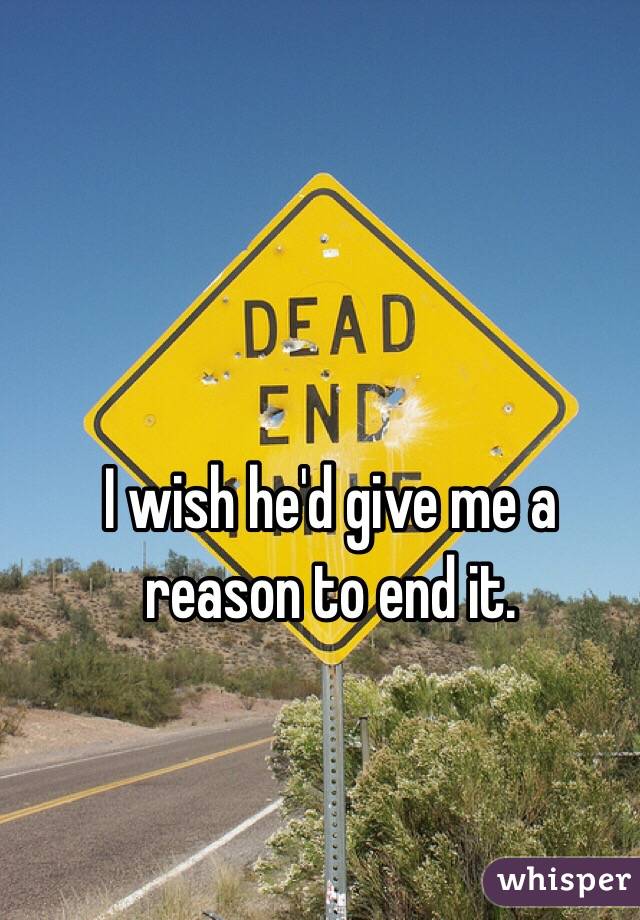 I wish he'd give me a reason to end it.