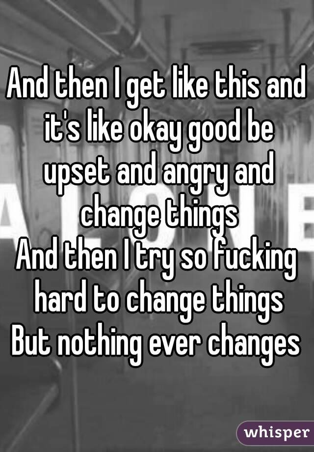 And then I get like this and it's like okay good be upset and angry and change things
And then I try so fucking hard to change things
But nothing ever changes