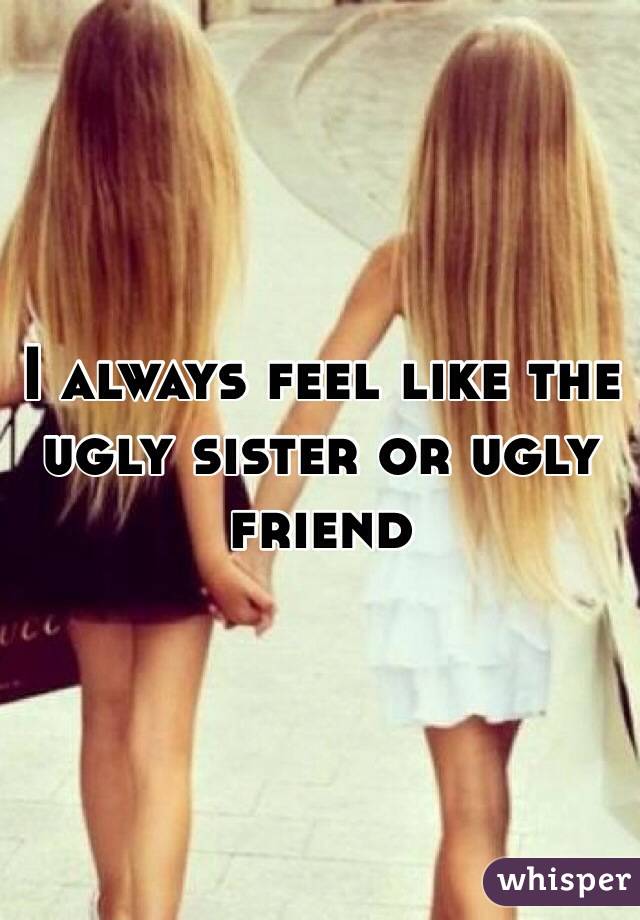 I always feel like the ugly sister or ugly friend