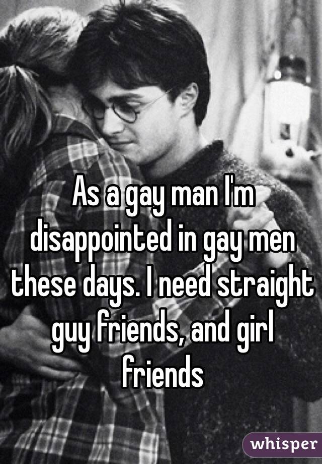 As a gay man I'm disappointed in gay men these days. I need straight guy friends, and girl friends 