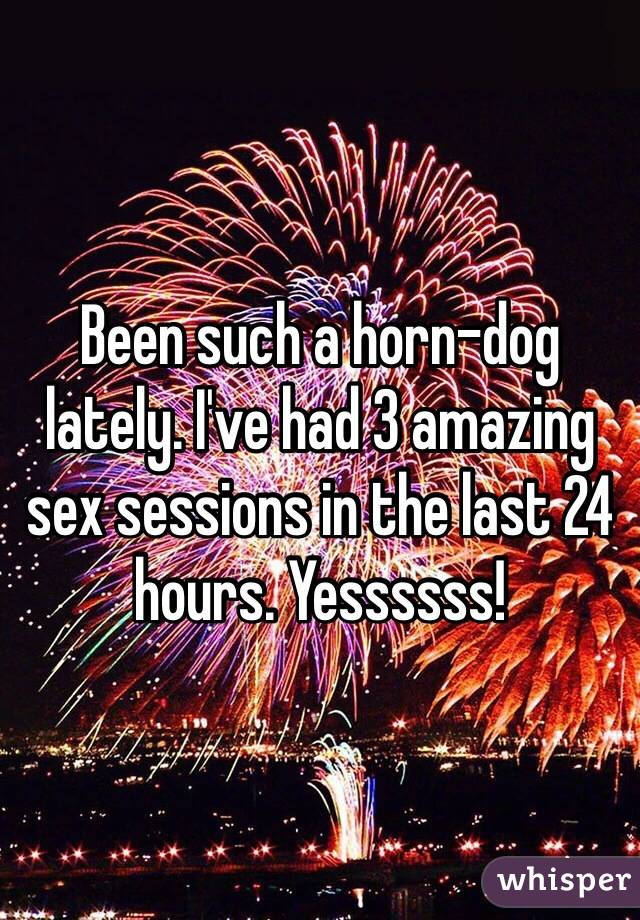 Been such a horn-dog lately. I've had 3 amazing sex sessions in the last 24 hours. Yessssss! 